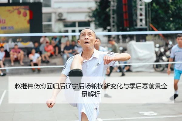 赵继伟伤愈回归后辽宁后场轮换新变化与季后赛前景全景解析