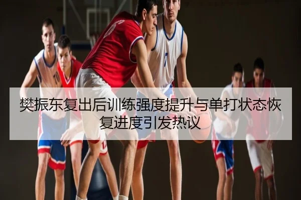 樊振东复出后训练强度提升与单打状态恢复进度引发热议