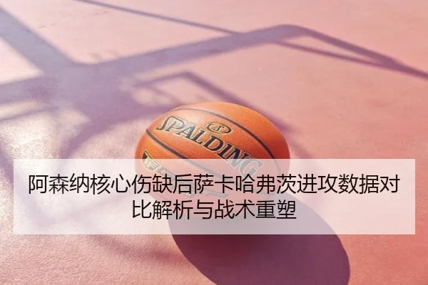 阿森纳核心伤缺后萨卡哈弗茨进攻数据对比解析与战术重塑